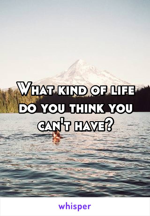 What kind of life do you think you can't have?