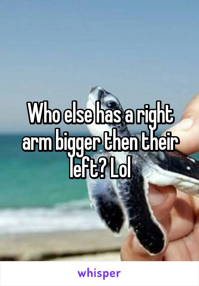 Who else has a right arm bigger then their left? Lol