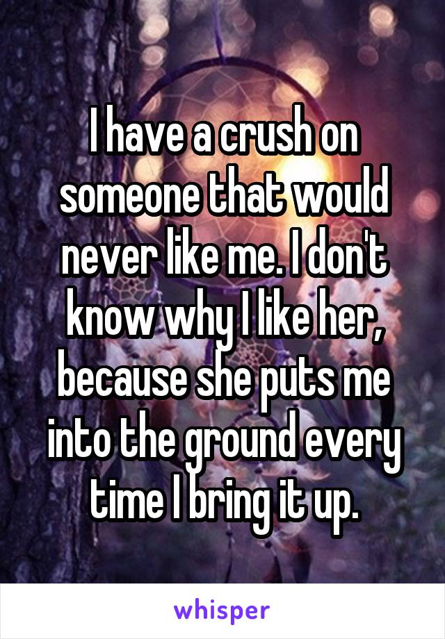 I have a crush on someone that would never like me. I don't know why I like her, because she puts me into the ground every time I bring it up.