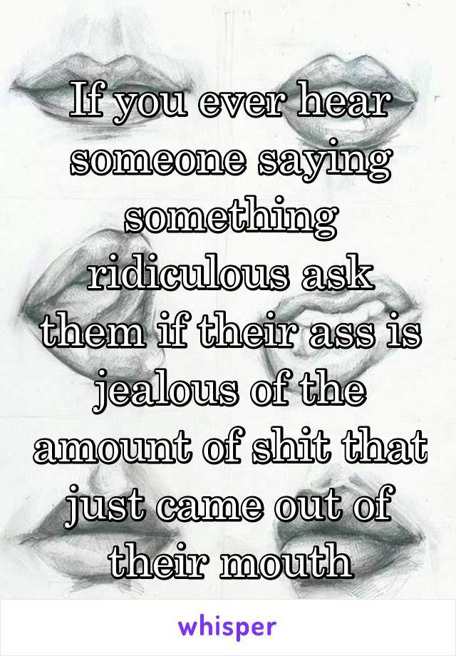 If you ever hear someone saying something ridiculous ask them if their ass is jealous of the amount of shit that just came out of their mouth