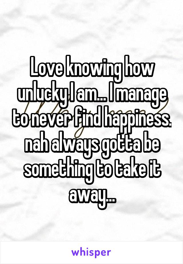 Love knowing how unlucky I am... I manage to never find happiness. nah always gotta be something to take it away...