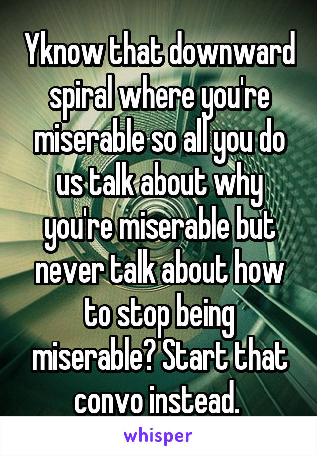 Yknow that downward spiral where you're miserable so all you do us talk about why you're miserable but never talk about how to stop being miserable? Start that convo instead. 