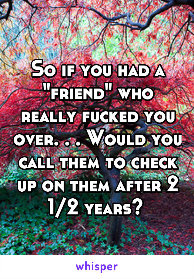 So if you had a "friend" who really fucked you over. . . Would you call them to check up on them after 2 1/2 years? 