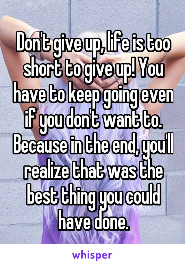 Don't give up, life is too short to give up! You have to keep going even if you don't want to. Because in the end, you'll realize that was the best thing you could have done.