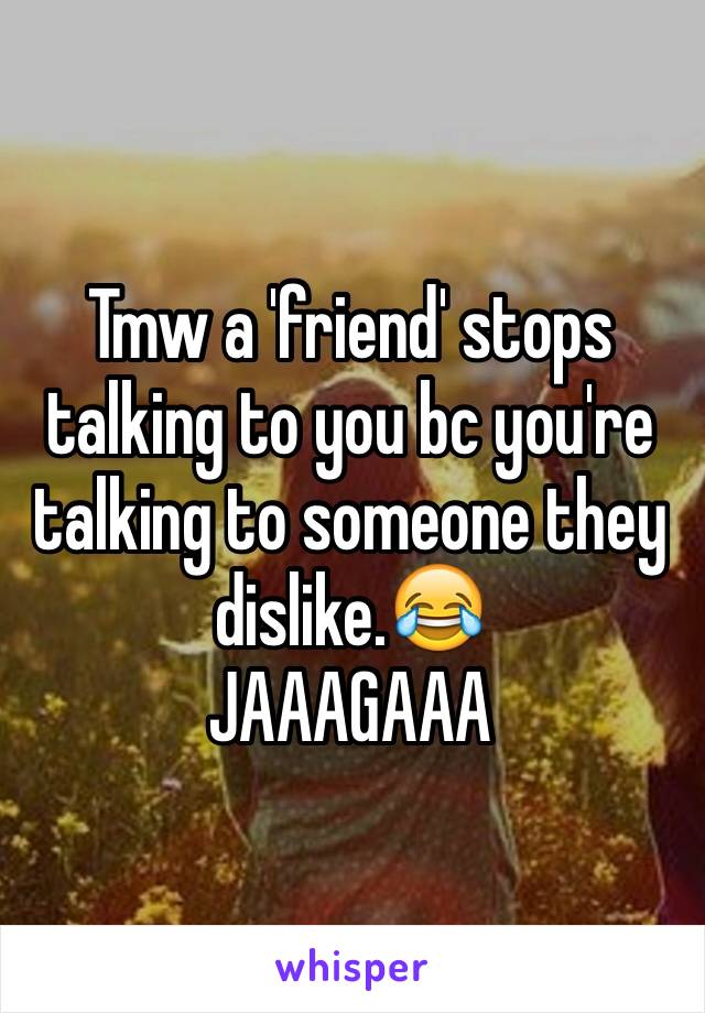 Tmw a 'friend' stops talking to you bc you're talking to someone they dislike.😂
JAAAGAAA