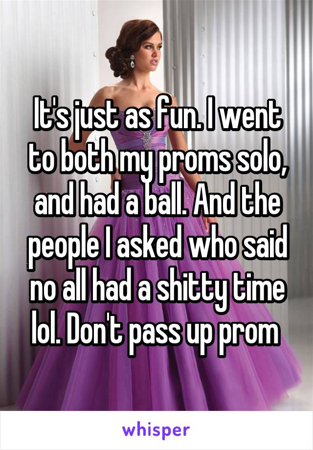 It's just as fun. I went to both my proms solo, and had a ball. And the people I asked who said no all had a shitty time lol. Don't pass up prom 