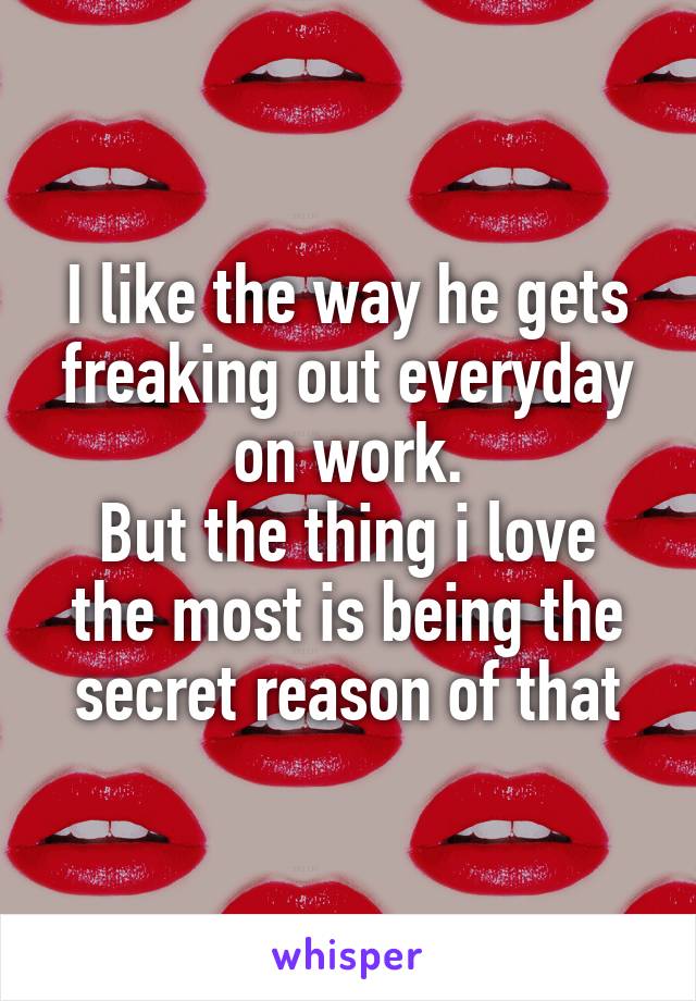 I like the way he gets freaking out everyday on work.
But the thing i love the most is being the secret reason of that