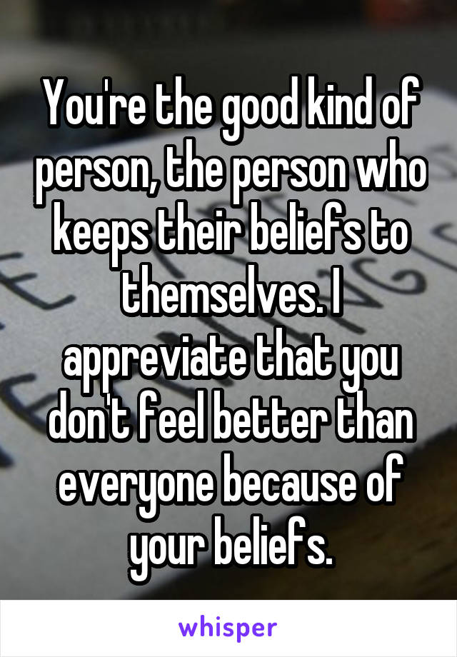 You're the good kind of person, the person who keeps their beliefs to themselves. I appreviate that you don't feel better than everyone because of your beliefs.