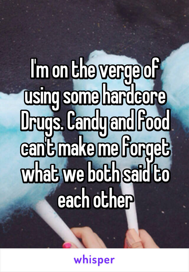 I'm on the verge of using some hardcore Drugs. Candy and food can't make me forget what we both said to each other