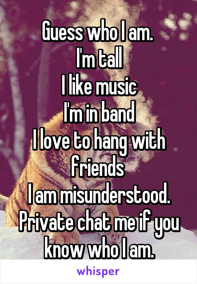 Guess who I am. 
I'm tall
I like music
I'm in band
I love to hang with friends 
I am misunderstood.
Private chat me if you know who I am.