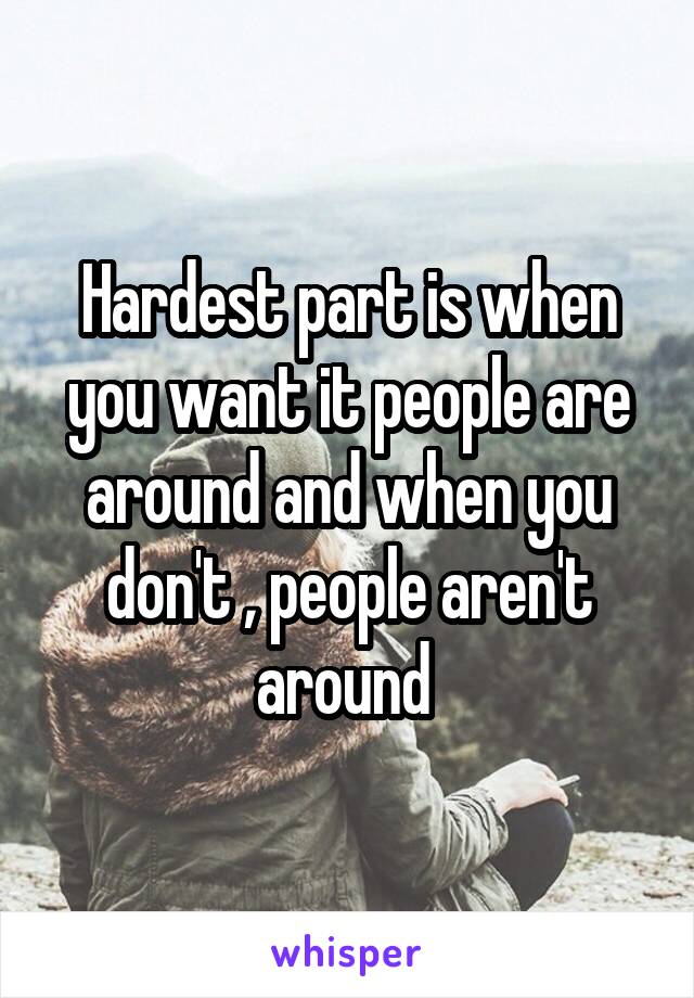 Hardest part is when you want it people are around and when you don't , people aren't around 