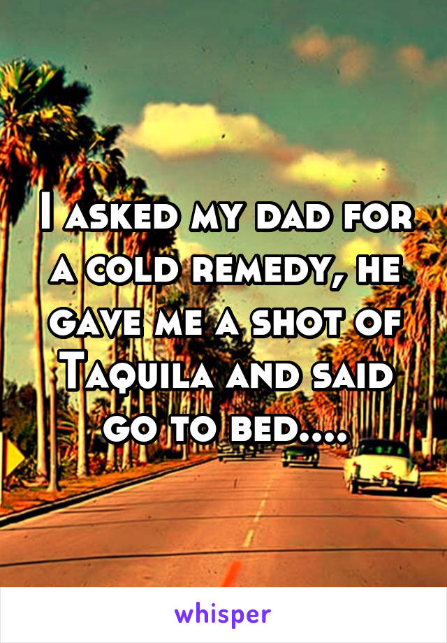 I asked my dad for a cold remedy, he gave me a shot of Taquila and said go to bed....