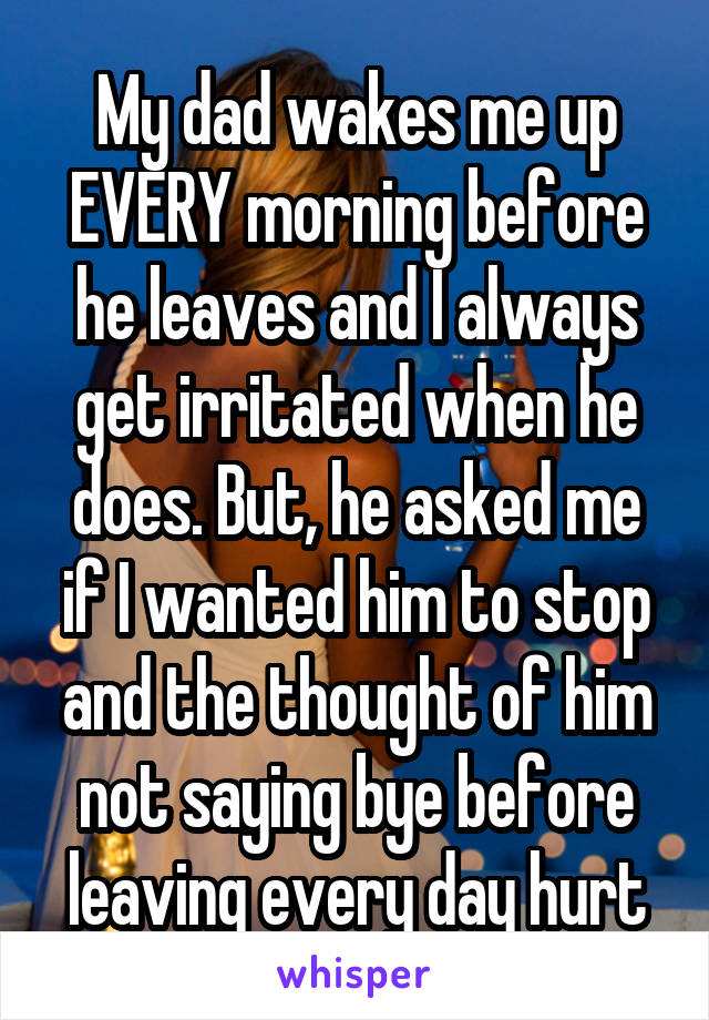 My dad wakes me up EVERY morning before he leaves and I always get irritated when he does. But, he asked me if I wanted him to stop and the thought of him not saying bye before leaving every day hurt