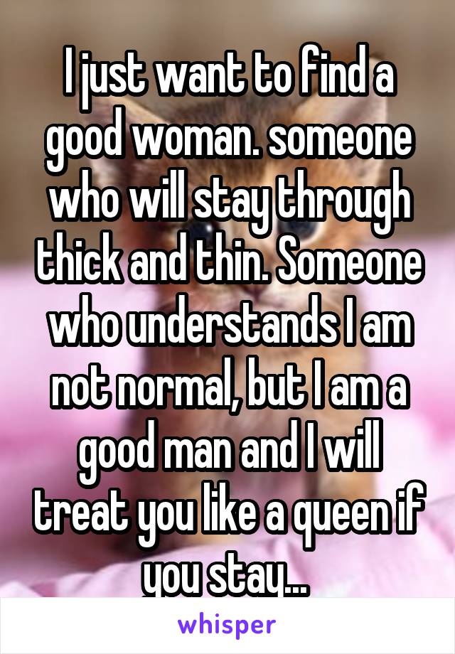 I just want to find a good woman. someone who will stay through thick and thin. Someone who understands I am not normal, but I am a good man and I will treat you like a queen if you stay... 