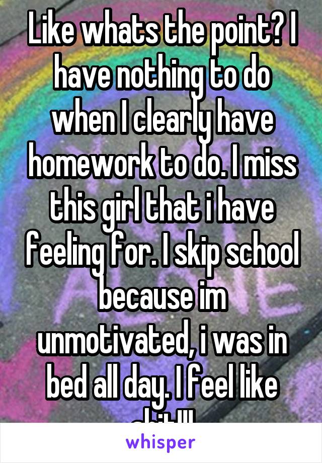 Like whats the point? I have nothing to do when I clearly have homework to do. I miss this girl that i have feeling for. I skip school because im unmotivated, i was in bed all day. I feel like shit!!!