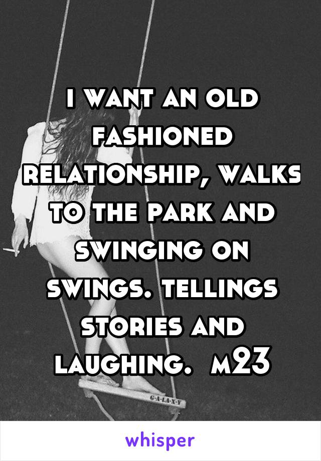 i want an old fashioned relationship, walks to the park and swinging on swings. tellings stories and laughing.  m23