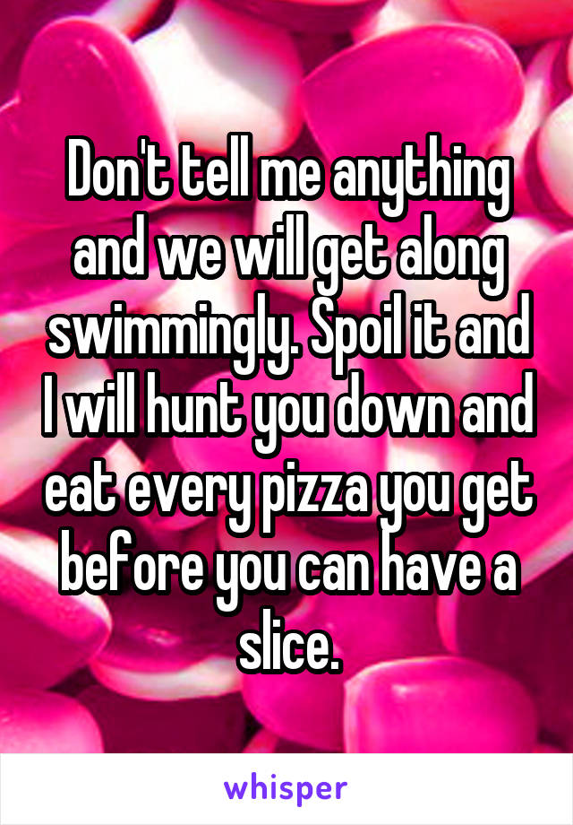 Don't tell me anything and we will get along swimmingly. Spoil it and I will hunt you down and eat every pizza you get before you can have a slice.