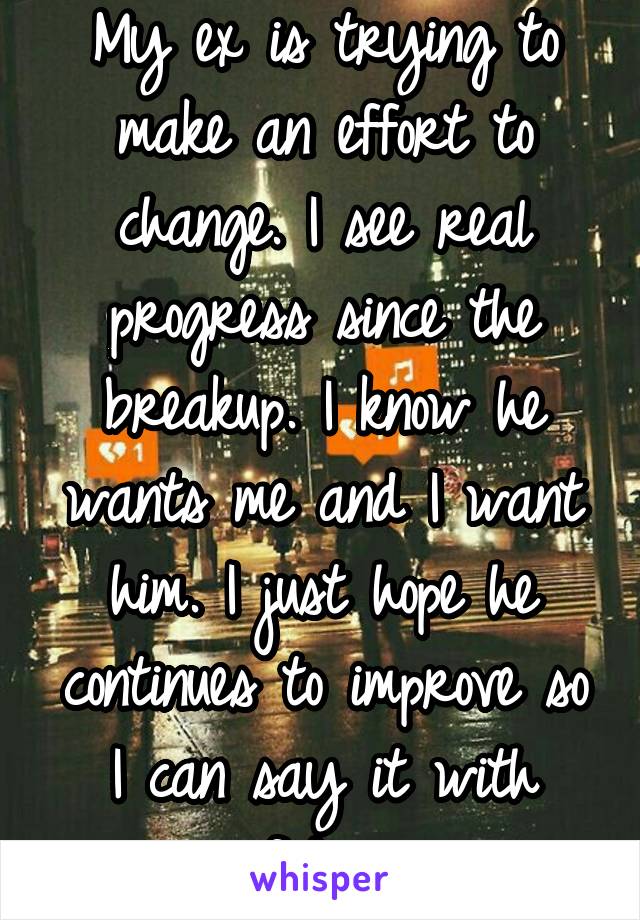 My ex is trying to make an effort to change. I see real progress since the breakup. I know he wants me and I want him. I just hope he continues to improve so I can say it with confidence. 