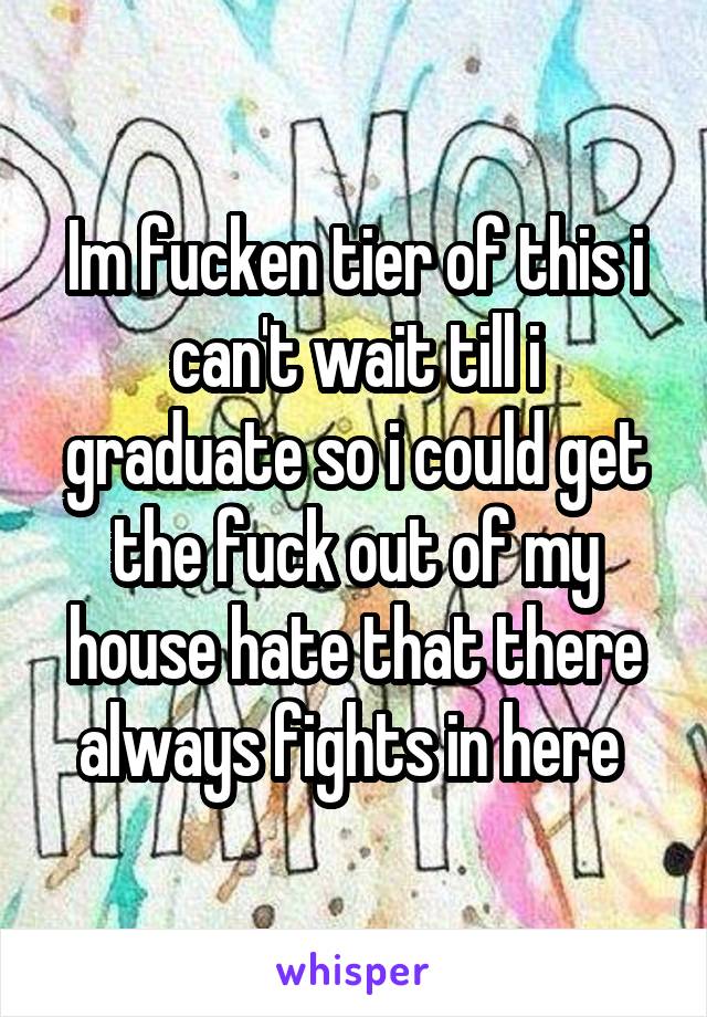 Im fucken tier of this i can't wait till i graduate so i could get the fuck out of my house hate that there always fights in here 