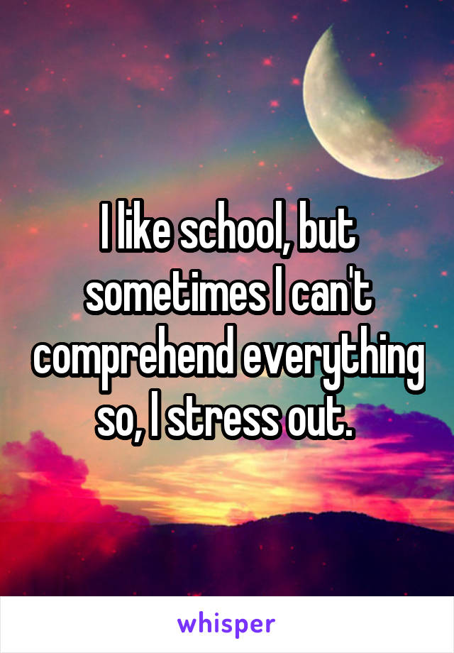 I like school, but sometimes I can't comprehend everything so, I stress out. 