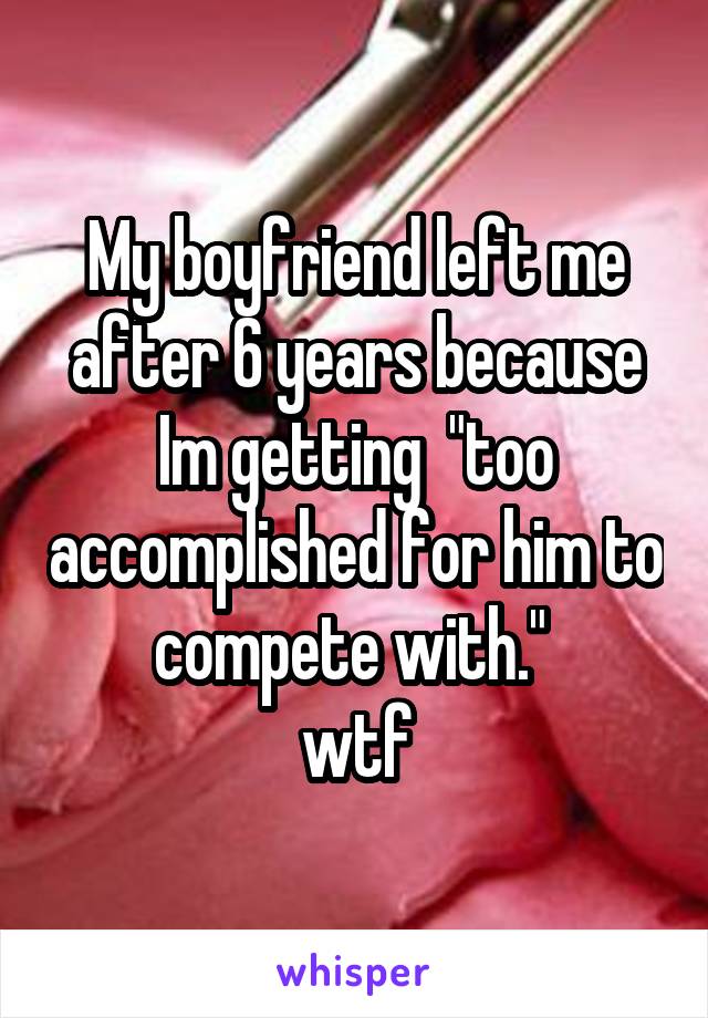 My boyfriend left me after 6 years because Im getting  "too accomplished for him to compete with." 
wtf