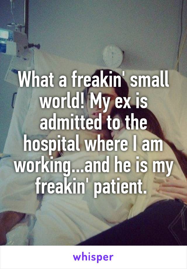 What a freakin' small world! My ex is admitted to the hospital where I am working...and he is my freakin' patient. 