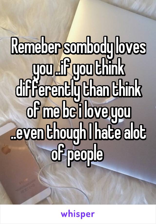 Remeber sombody loves you ..if you think differently than think of me bc i love you ..even though I hate alot of people 
