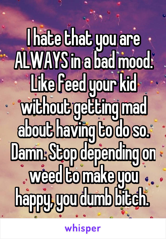 I hate that you are ALWAYS in a bad mood. Like feed your kid without getting mad about having to do so. Damn. Stop depending on weed to make you happy, you dumb bitch. 