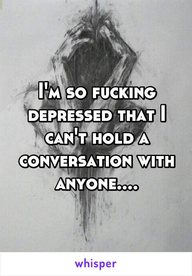 I'm so fucking depressed that I can't hold a conversation with anyone....