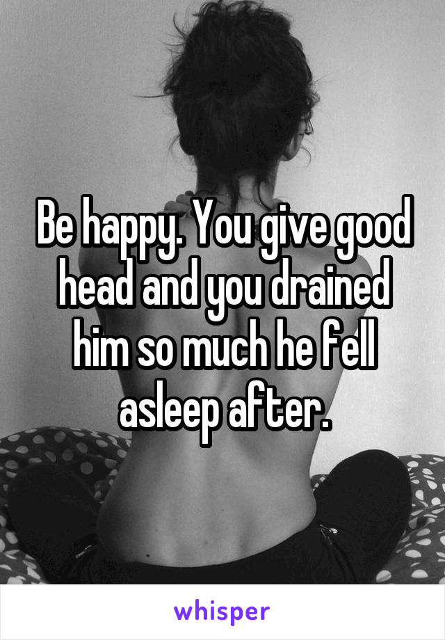 Be happy. You give good head and you drained him so much he fell asleep after.