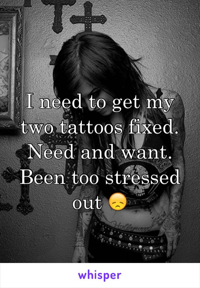 I need to get my two tattoos fixed.  Need and want.  Been too stressed out 😞