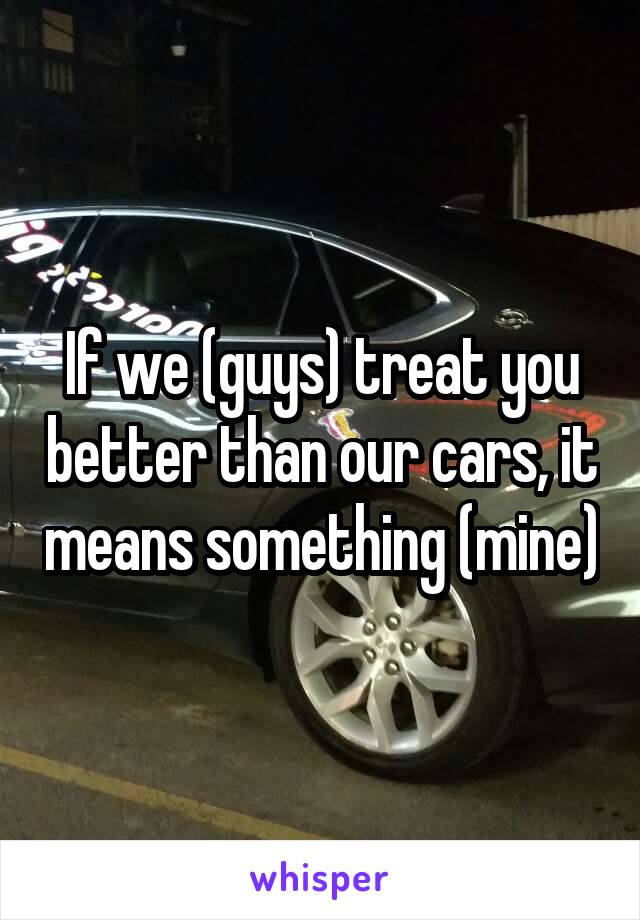 If we (guys) treat you better than our cars, it means something (mine)