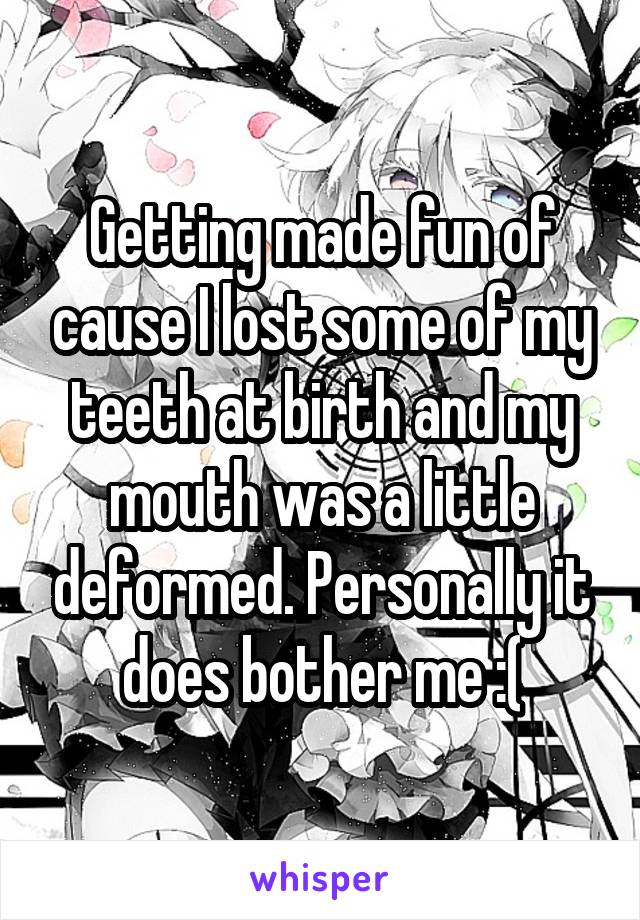 Getting made fun of cause I lost some of my teeth at birth and my mouth was a little deformed. Personally it does bother me :(