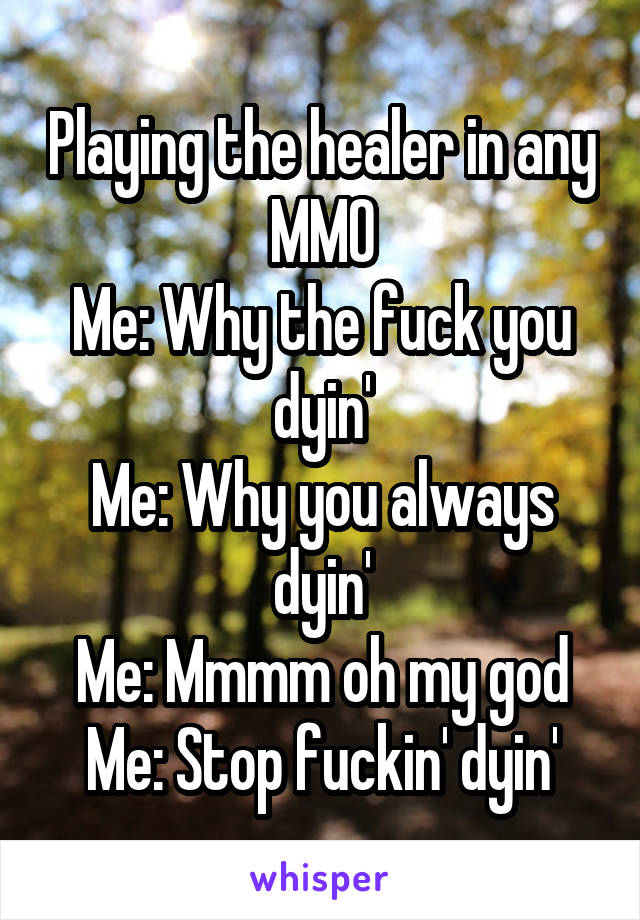 Playing the healer in any MMO
Me: Why the fuck you dyin'
Me: Why you always dyin'
Me: Mmmm oh my god
Me: Stop fuckin' dyin'