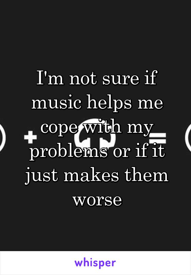 I'm not sure if music helps me cope with my problems or if it just makes them worse