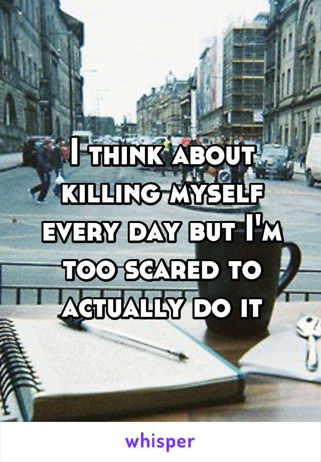 I think about killing myself every day but I'm too scared to actually do it