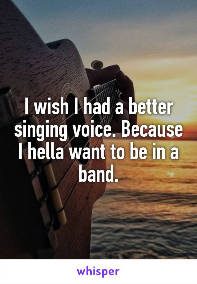 I wish I had a better singing voice. Because I hella want to be in a band.