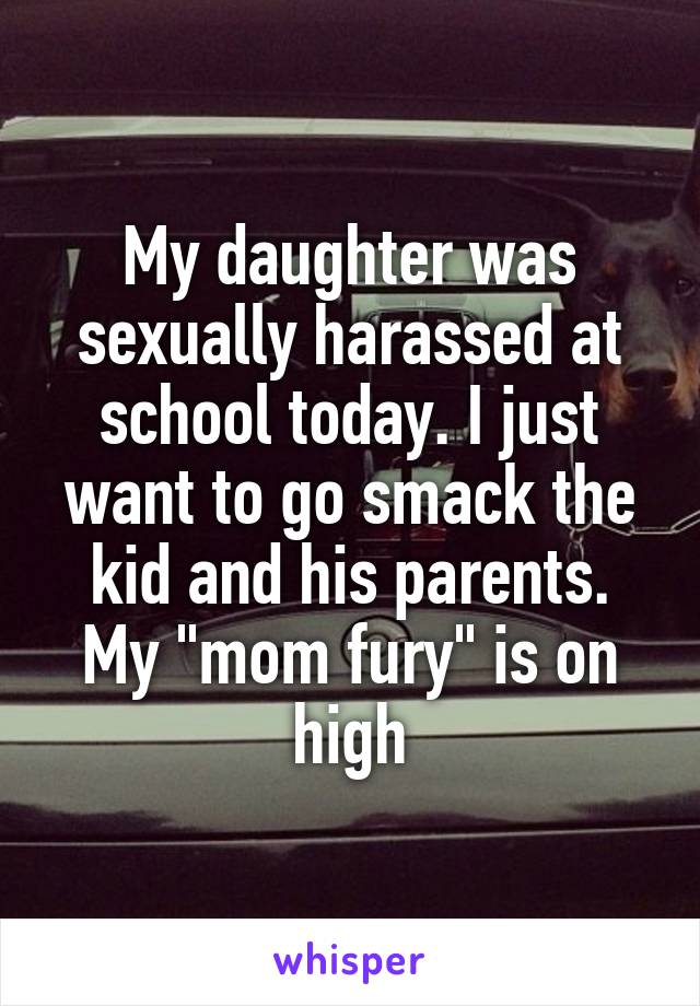 My daughter was sexually harassed at school today. I just want to go smack the kid and his parents. My "mom fury" is on high