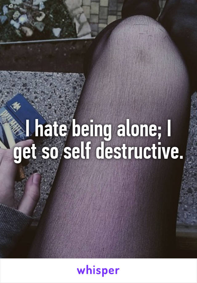 I hate being alone; I get so self destructive.