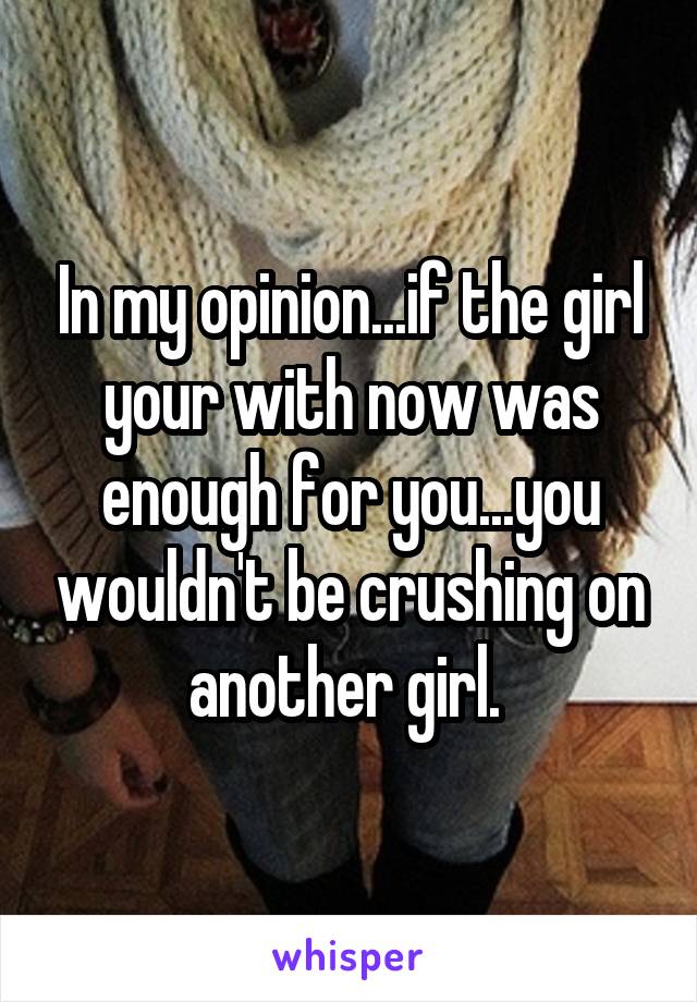 In my opinion...if the girl your with now was enough for you...you wouldn't be crushing on another girl. 