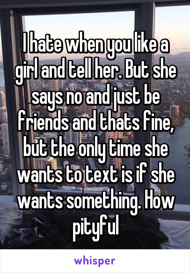 I hate when you like a girl and tell her. But she says no and just be friends and thats fine, but the only time she wants to text is if she wants something. How pityful