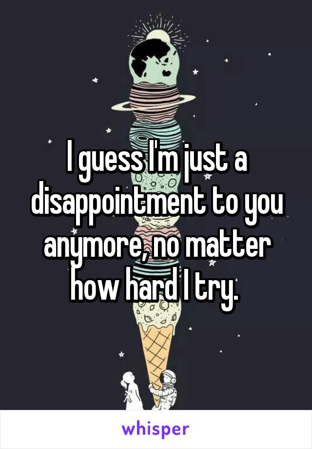 I guess I'm just a disappointment to you anymore, no matter how hard I try. 