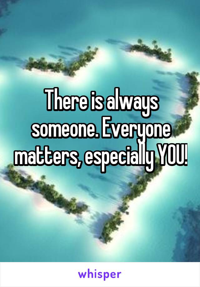 There is always someone. Everyone matters, especially YOU! 