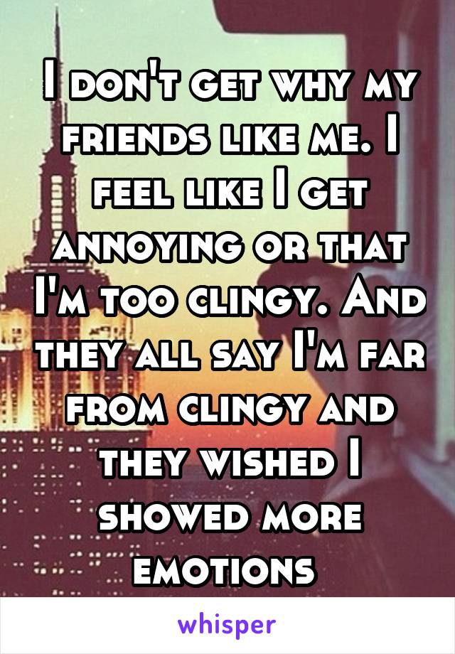 I don't get why my friends like me. I feel like I get annoying or that I'm too clingy. And they all say I'm far from clingy and they wished I showed more emotions 