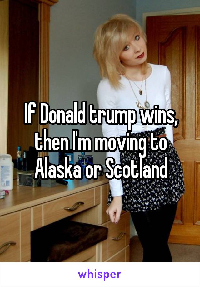 If Donald trump wins, then I'm moving to Alaska or Scotland