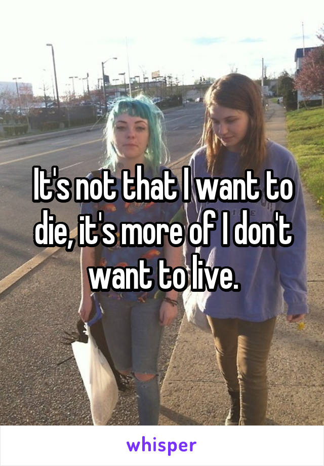 It's not that I want to die, it's more of I don't want to live.