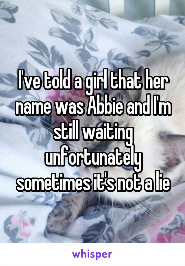 I've told a girl that her name was Abbie and I'm still waiting unfortunately sometimes it's not a lie