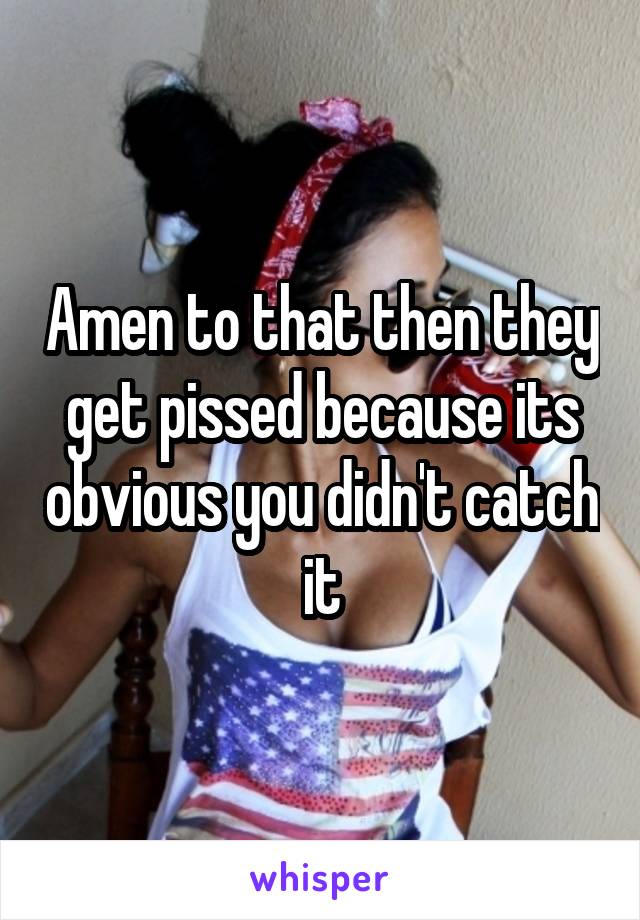 Amen to that then they get pissed because its obvious you didn't catch it