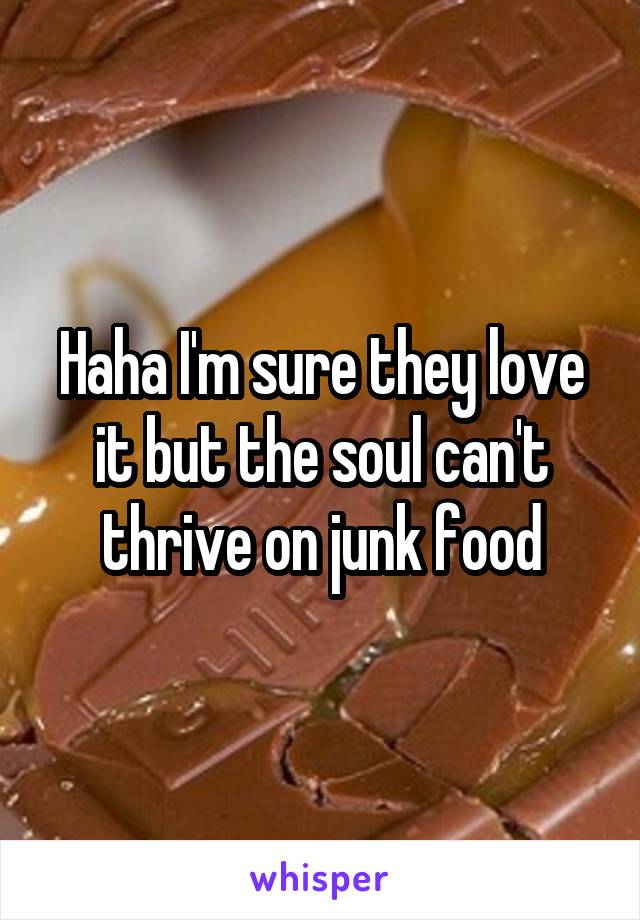 Haha I'm sure they love it but the soul can't thrive on junk food