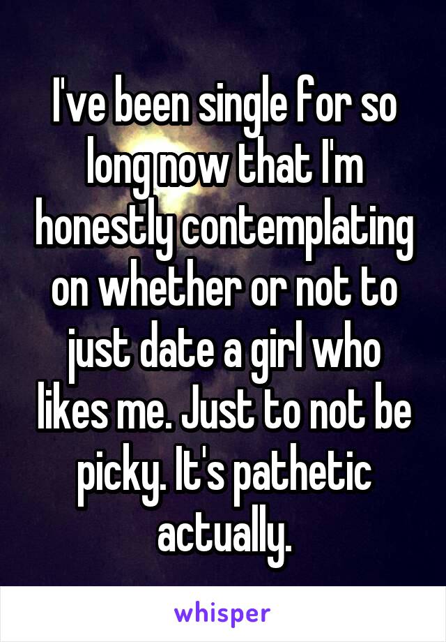 I've been single for so long now that I'm honestly contemplating on whether or not to just date a girl who likes me. Just to not be picky. It's pathetic actually.